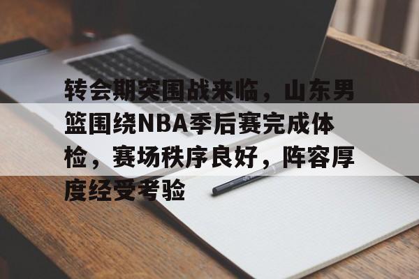 开云官网-关于转会期突围战来临，山东男篮围绕NBA季后赛完成体检，赛场秩序良好，阵容厚度经受考验的信息