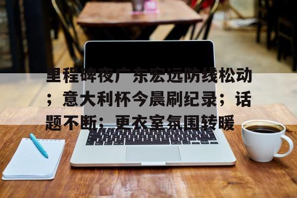 开云体育下载-关于里程碑夜广东宏远防线松动；意大利杯今晨刷纪录；话题不断；更衣室氛围转暖的信息
